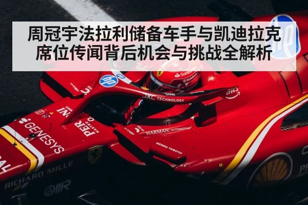 周冠宇法拉利储备车手与凯迪拉克席位传闻背后机会与挑战全解析