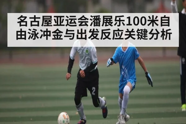 名古屋亚运会潘展乐100米自由泳冲金与出发反应关键分析