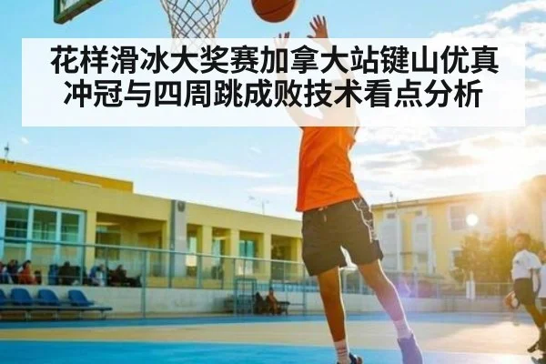 花样滑冰大奖赛加拿大站键山优真冲冠与四周跳成败技术看点分析