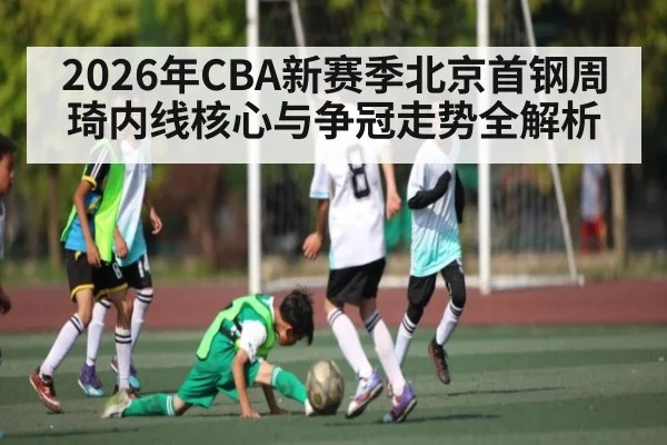 2026年CBA新赛季北京首钢周琦内线核心与争冠走势全解析