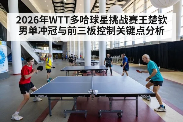 2026年WTT多哈球星挑战赛王楚钦男单冲冠与前三板控制关键点分析