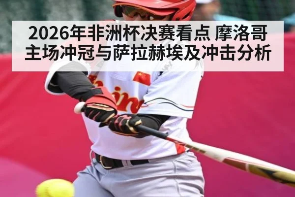 2026年非洲杯决赛看点 摩洛哥主场冲冠与萨拉赫埃及冲击分析